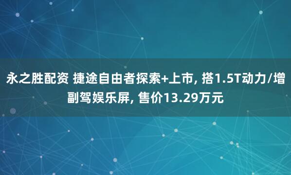永之胜配资 捷途自由者探索+上市, 搭1.5T动力/增副驾娱乐屏, 售价13.29万元