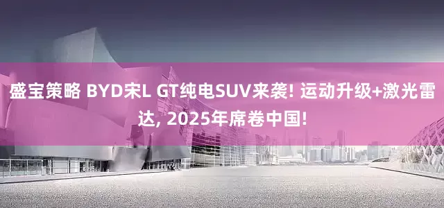 盛宝策略 BYD宋L GT纯电SUV来袭! 运动升级+激光雷达, 2025年席卷中国!