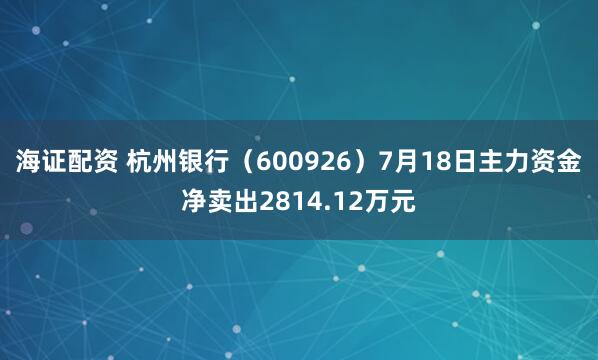 海证配资 杭州银行（600926）7月18日主力资金净卖出2814.12万元