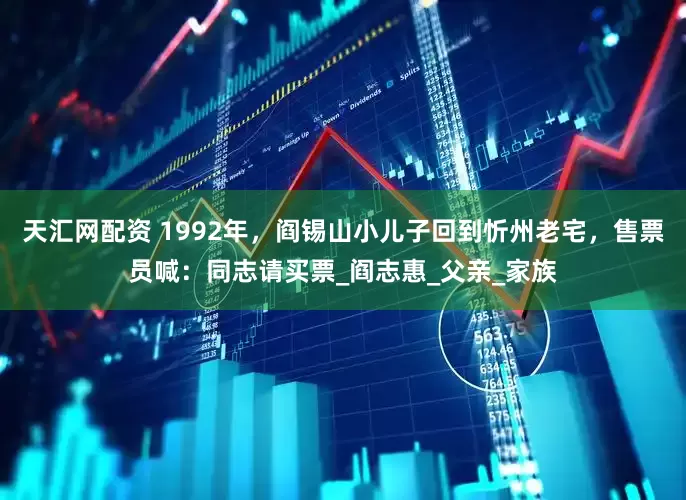 天汇网配资 1992年，阎锡山小儿子回到忻州老宅，售票员喊：同志请买票_阎志惠_父亲_家族