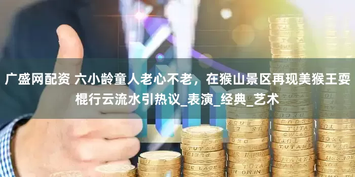 广盛网配资 六小龄童人老心不老，在猴山景区再现美猴王耍棍行云流水引热议_表演_经典_艺术
