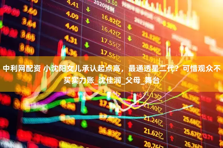 中利网配资 小沈阳女儿承认起点高，最通透星二代？可惜观众不买实力账_沈佳润_父母_舞台