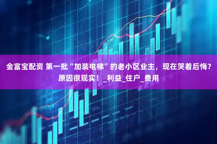 金富宝配资 第一批“加装电梯”的老小区业主，现在哭着后悔？原因很现实！_利益_住户_费用