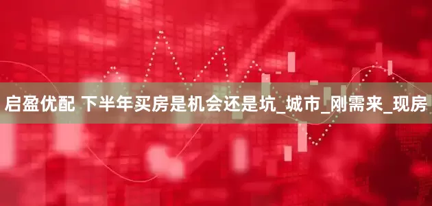 启盈优配 下半年买房是机会还是坑_城市_刚需来_现房