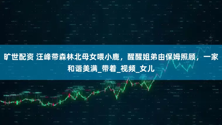 旷世配资 汪峰带森林北母女喂小鹿，醒醒姐弟由保姆照顾，一家和谐美满_带着_视频_女儿