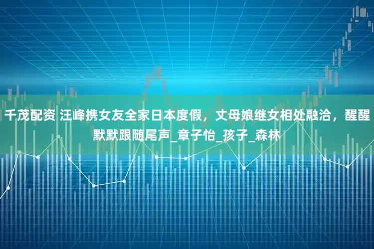 千茂配资 汪峰携女友全家日本度假，丈母娘继女相处融洽，醒醒默默跟随尾声_章子怡_孩子_森林