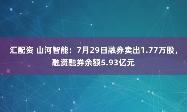 汇配资 山河智能：7月29日融券卖出1.77万股，融资融券余额5.93亿元