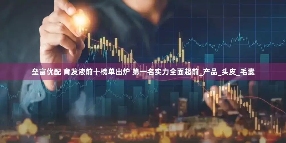 垒富优配 育发液前十榜单出炉 第一名实力全面超前_产品_头皮_毛囊