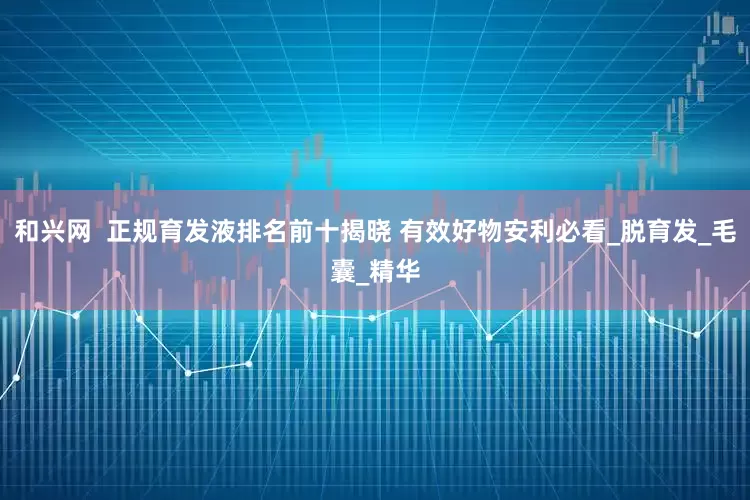 和兴网  正规育发液排名前十揭晓 有效好物安利必看_脱育发_毛囊_精华