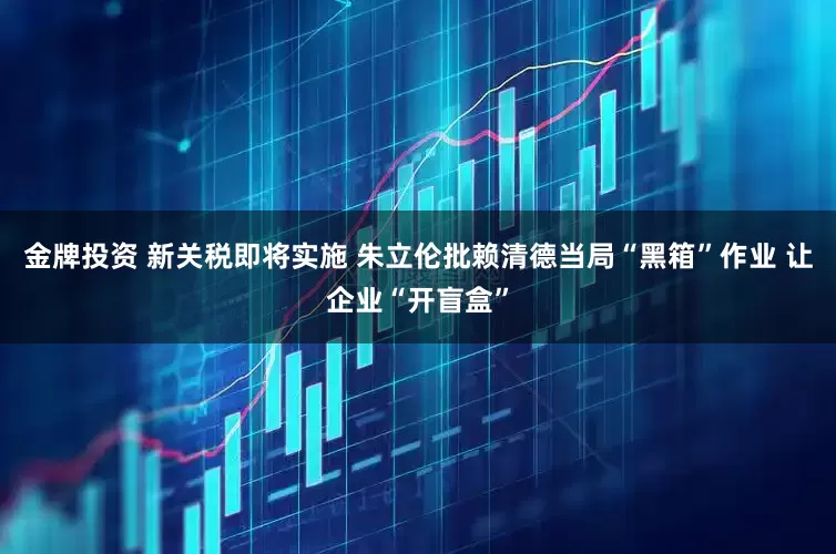 金牌投资 新关税即将实施 朱立伦批赖清德当局“黑箱”作业 让企业“开盲盒”