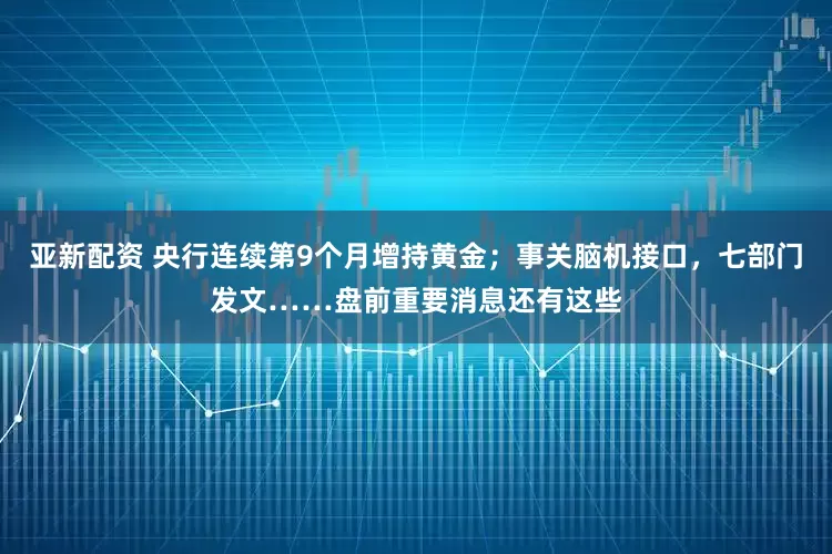 亚新配资 央行连续第9个月增持黄金；事关脑机接口，七部门发文……盘前重要消息还有这些