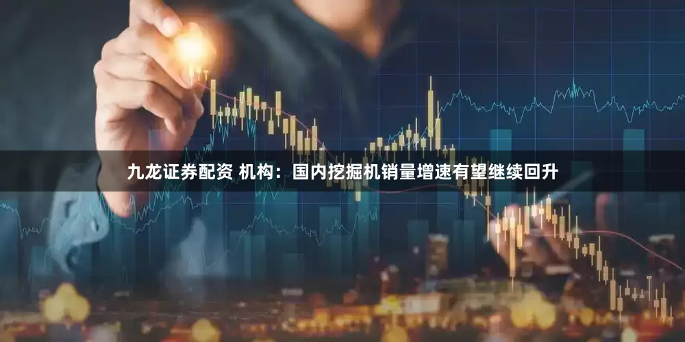 九龙证券配资 机构：国内挖掘机销量增速有望继续回升