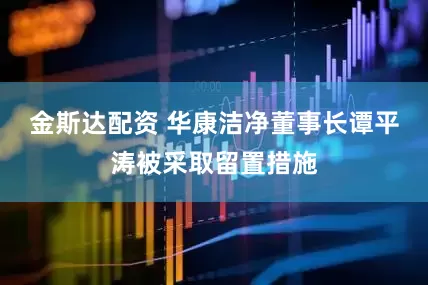 金斯达配资 华康洁净董事长谭平涛被采取留置措施