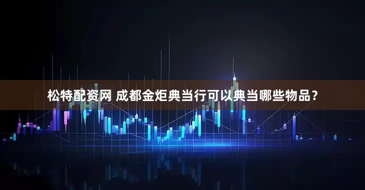 松特配资网 成都金炬典当行可以典当哪些物品？