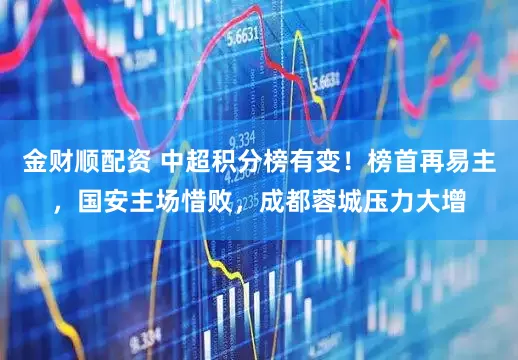 金财顺配资 中超积分榜有变！榜首再易主，国安主场惜败，成都蓉城压力大增