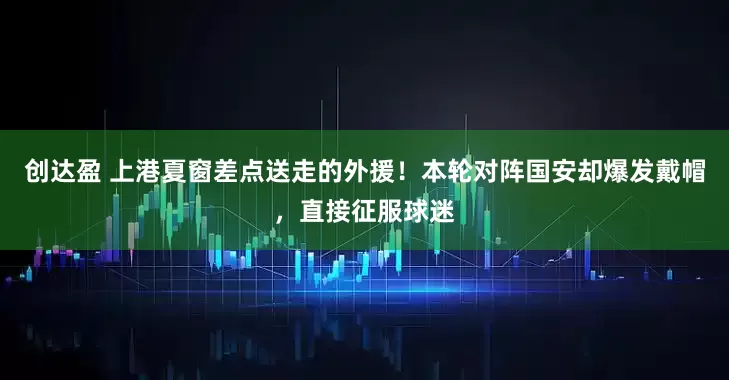 创达盈 上港夏窗差点送走的外援！本轮对阵国安却爆发戴帽，直接征服球迷