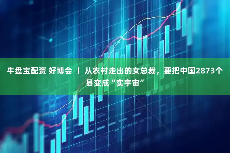 牛盘宝配资 好博会 丨 从农村走出的女总裁，要把中国2873个县变成“实宇宙”