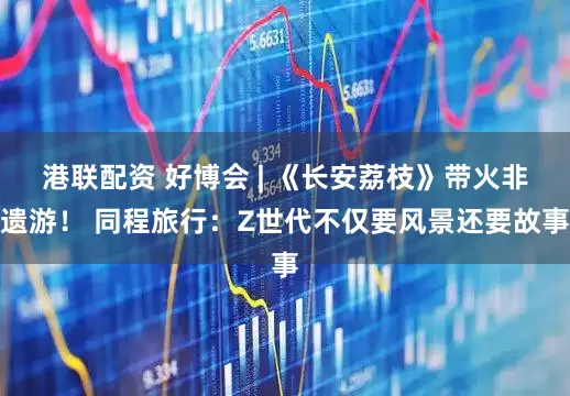 港联配资 好博会 | 《长安荔枝》带火非遗游！ 同程旅行：Z世代不仅要风景还要故事