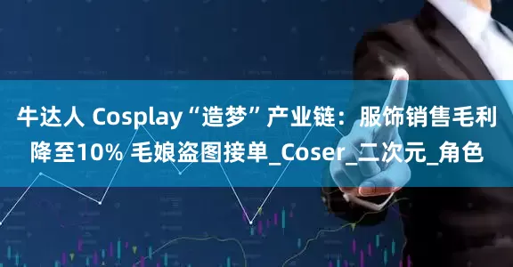 牛达人 Cosplay“造梦”产业链：服饰销售毛利降至10% 毛娘盗图接单_Coser_二次元_角色
