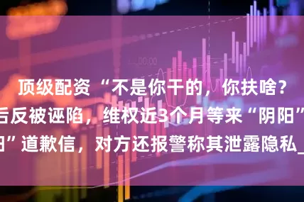 顶级配资 “不是你干的，你扶啥？”女子称扶老人后反被诬陷，维权近3个月等来“阴阳”道歉信，对方还报警称其泄露隐私_女士_视频_儿子