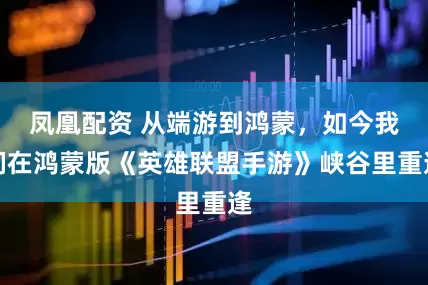 凤凰配资 从端游到鸿蒙，如今我们在鸿蒙版《英雄联盟手游》峡谷里重逢