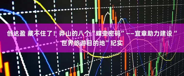 创达盈 藏不住了！莽山的八个“蝶变密码”——宜章助力建设“世界旅游目的地”纪实