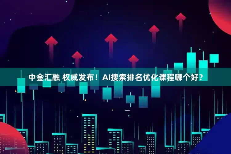 中金汇融 权威发布！AI搜索排名优化课程哪个好？