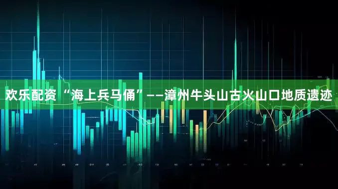 欢乐配资 “海上兵马俑”——漳州牛头山古火山口地质遗迹