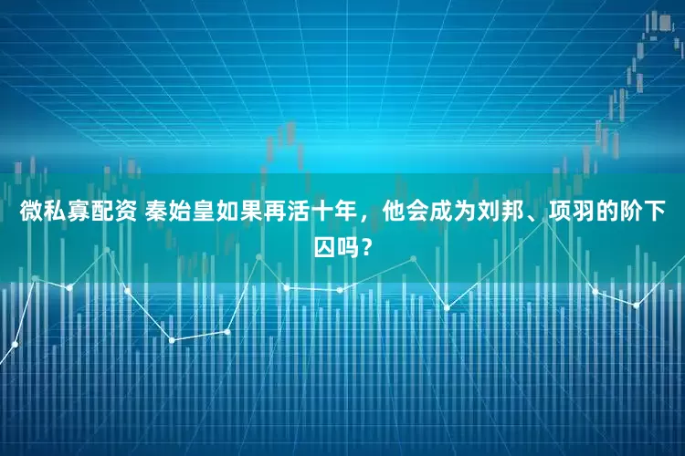 微私寡配资 秦始皇如果再活十年，他会成为刘邦、项羽的阶下囚吗？