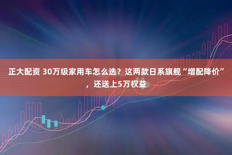 正大配资 30万级家用车怎么选？这两款日系旗舰“增配降价”，还送上5万权益