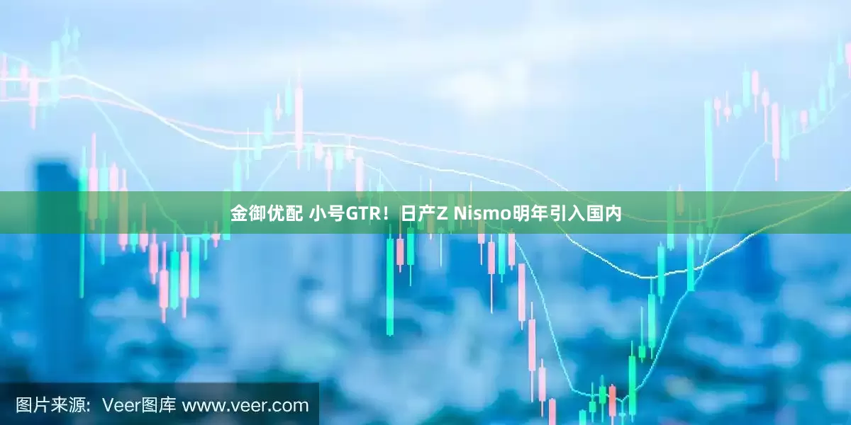 金御优配 小号GTR！日产Z Nismo明年引入国内