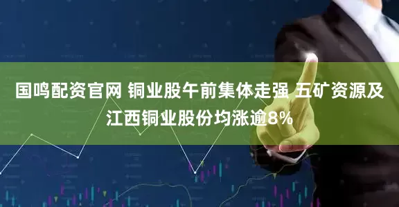 国鸣配资官网 铜业股午前集体走强 五矿资源及江西铜业股份均涨逾8%