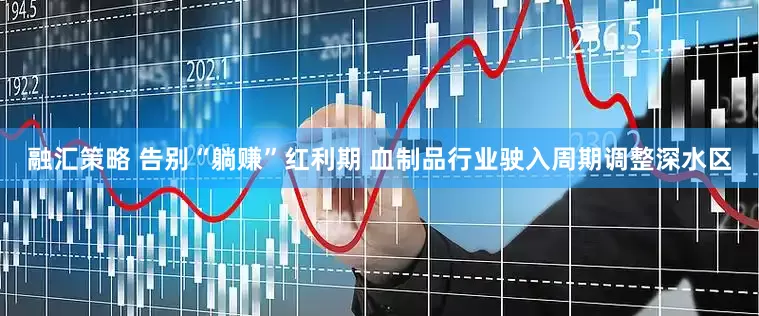 融汇策略 告别“躺赚”红利期 血制品行业驶入周期调整深水区