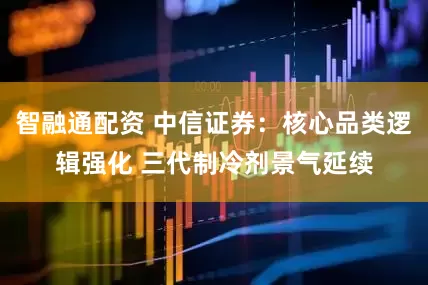 智融通配资 中信证券：核心品类逻辑强化 三代制冷剂景气延续