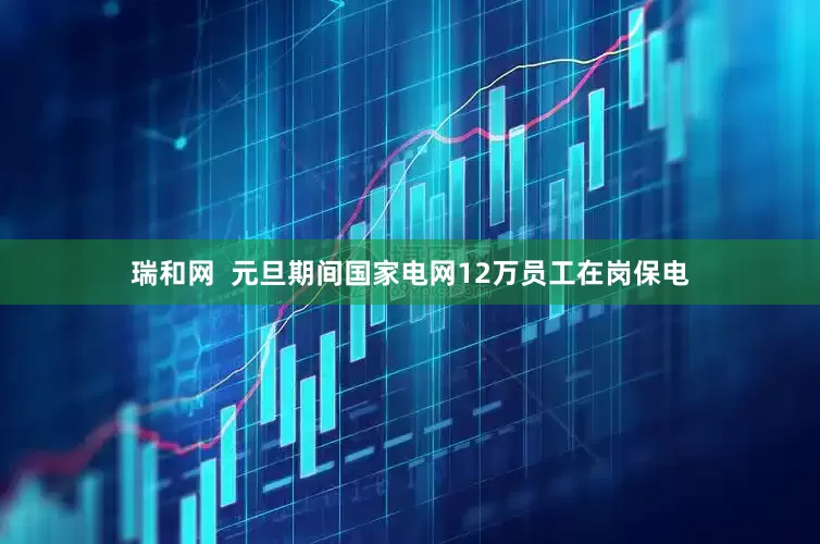 瑞和网  元旦期间国家电网12万员工在岗保电
