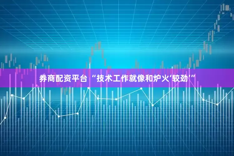 券商配资平台 “技术工作就像和炉火‘较劲’”