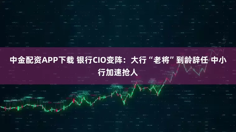 中金配资APP下载 银行CIO变阵：大行“老将”到龄辞任 中小行加速抢人