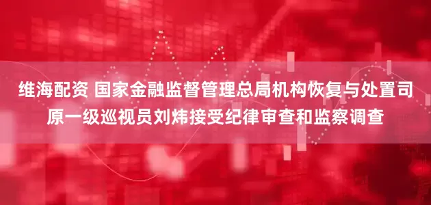 维海配资 国家金融监督管理总局机构恢复与处置司原一级巡视员刘炜接受纪律审查和监察调查