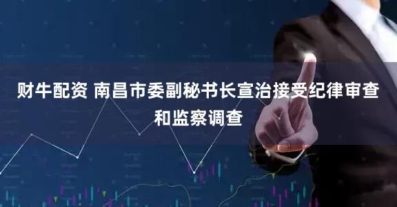 财牛配资 南昌市委副秘书长宣治接受纪律审查和监察调查