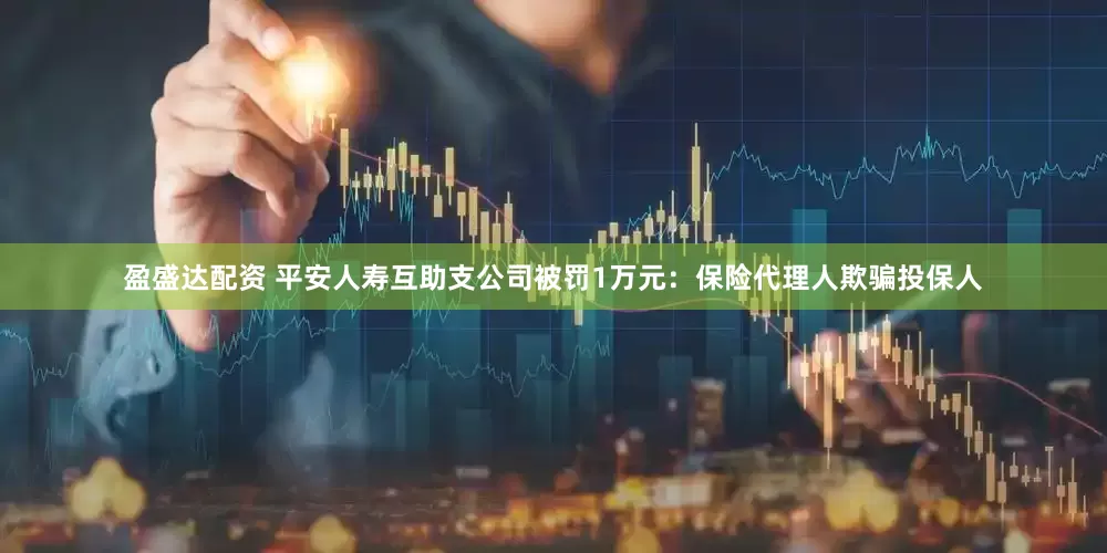 盈盛达配资 平安人寿互助支公司被罚1万元：保险代理人欺骗投保人