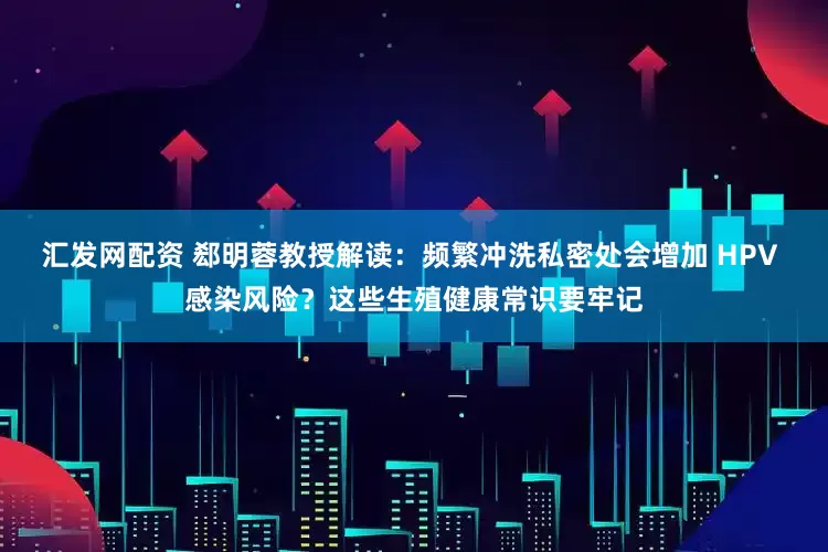 汇发网配资 郄明蓉教授解读：频繁冲洗私密处会增加 HPV 感染风险？这些生殖健康常识要牢记