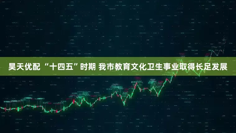 昊天优配 “十四五”时期 我市教育文化卫生事业取得长足发展