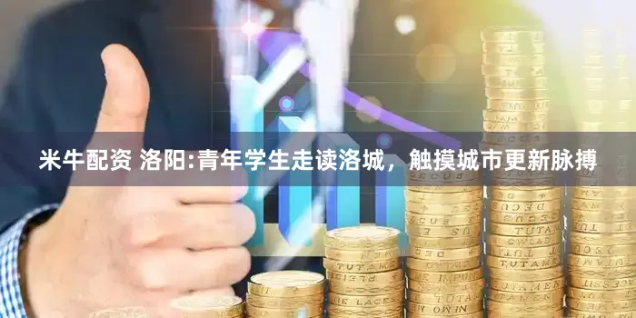 米牛配资 洛阳:青年学生走读洛城，触摸城市更新脉搏